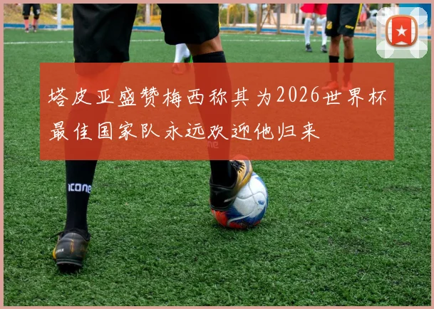 塔皮亚盛赞梅西称其为2026世界杯最佳国家队永远欢迎他归来