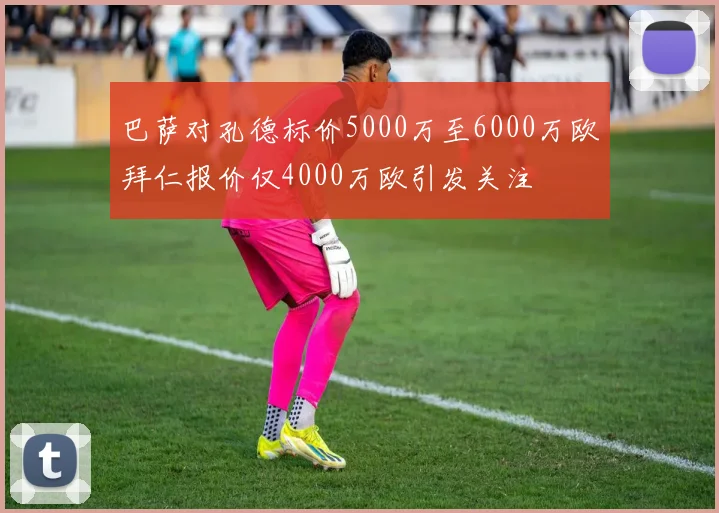 巴萨对孔德标价5000万至6000万欧拜仁报价仅4000万欧引发关注