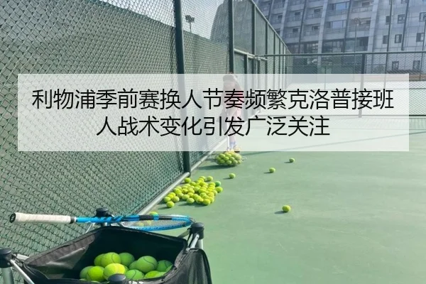 利物浦季前赛换人节奏频繁克洛普接班人战术变化引发广泛关注